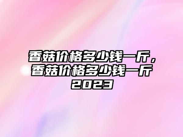 香菇價格多少錢一斤，香菇價格多少錢一斤2023