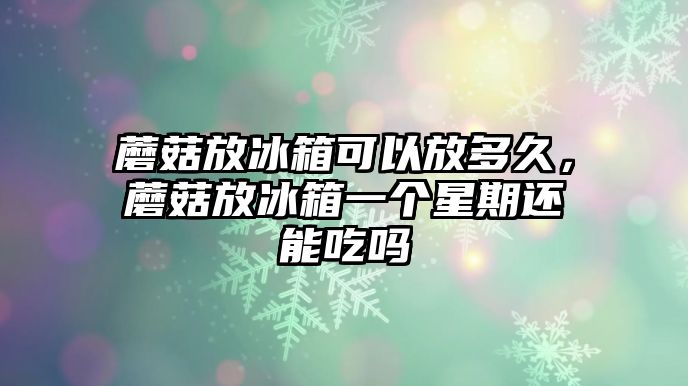 蘑菇放冰箱可以放多久，蘑菇放冰箱一個星期還能吃嗎