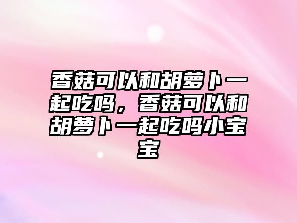 香菇可以和胡蘿卜一起吃嗎，香菇可以和胡蘿卜一起吃嗎小寶寶