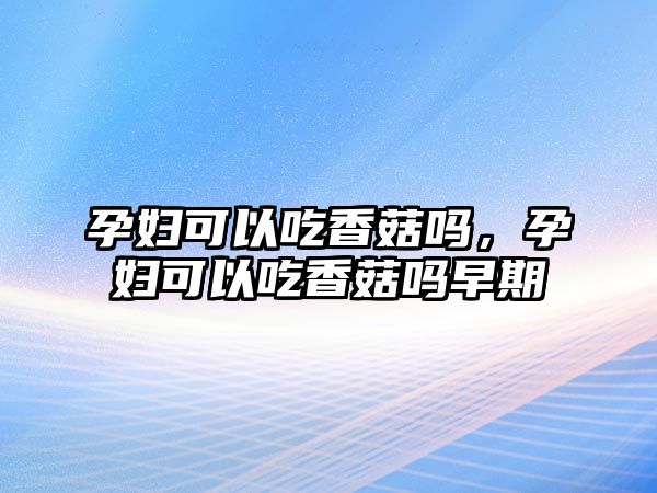 孕婦可以吃香菇嗎，孕婦可以吃香菇嗎早期