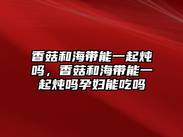 香菇和海帶能一起燉嗎，香菇和海帶能一起燉嗎孕婦能吃嗎