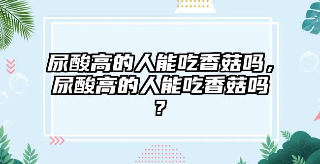 尿酸高的人能吃香菇嗎，尿酸高的人能吃香菇嗎?