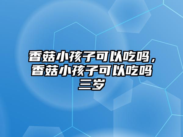 香菇小孩子可以吃嗎，香菇小孩子可以吃嗎三歲