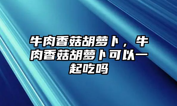 牛肉香菇胡蘿卜，牛肉香菇胡蘿卜可以一起吃嗎