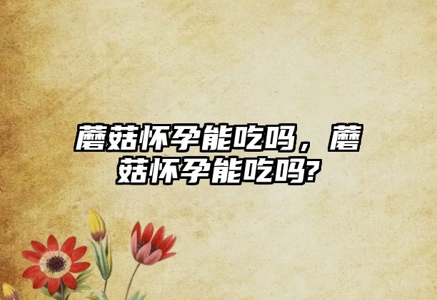 蘑菇懷孕能吃嗎，蘑菇懷孕能吃嗎?