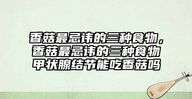 香菇最忌諱的三種食物，香菇最忌諱的三種食物甲狀腺結節能吃香菇嗎