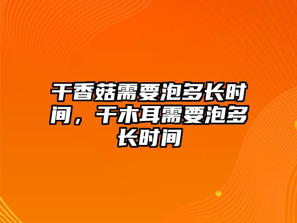 干香菇需要泡多長時間，干木耳需要泡多長時間