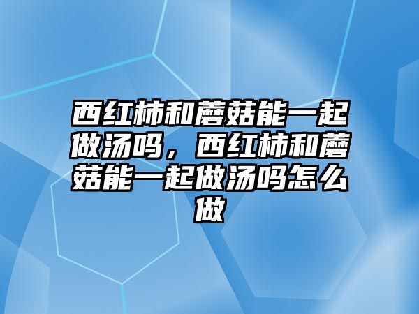 西紅柿和蘑菇能一起做湯嗎，西紅柿和蘑菇能一起做湯嗎怎么做