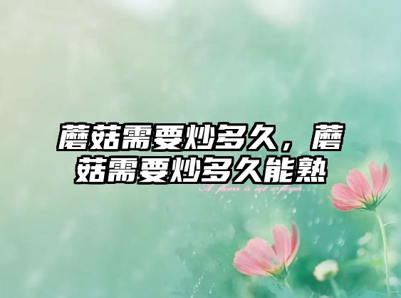 蘑菇需要炒多久，蘑菇需要炒多久能熟