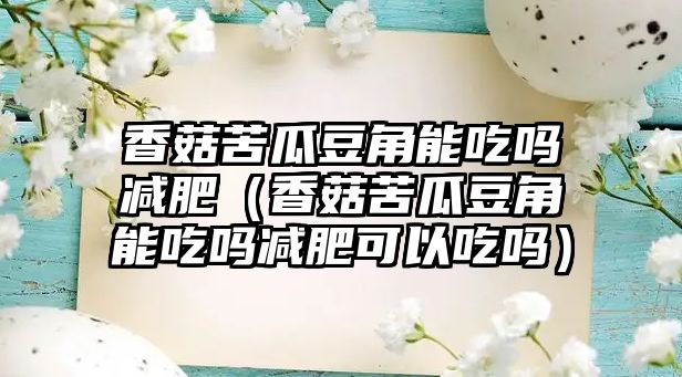 香菇苦瓜豆角能吃嗎減肥（香菇苦瓜豆角能吃嗎減肥可以吃嗎）