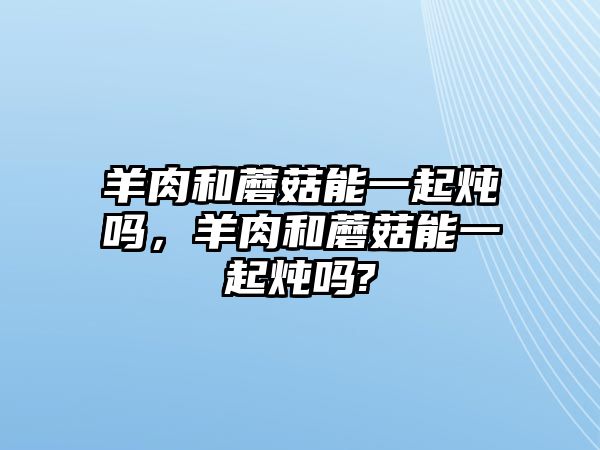 羊肉和蘑菇能一起燉嗎，羊肉和蘑菇能一起燉嗎?