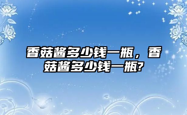 香菇醬多少錢一瓶，香菇醬多少錢一瓶?