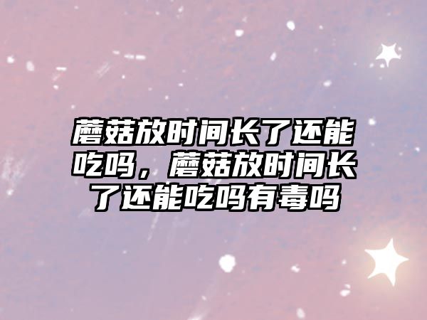 蘑菇放時間長了還能吃嗎，蘑菇放時間長了還能吃嗎有毒嗎