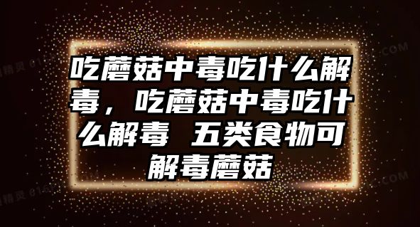 吃蘑菇中毒吃什么解毒，吃蘑菇中毒吃什么解毒 五類食物可解毒蘑菇