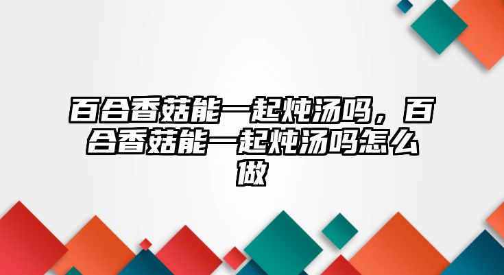 百合香菇能一起燉湯嗎，百合香菇能一起燉湯嗎怎么做