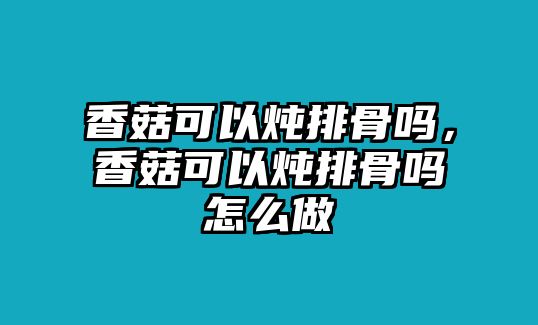 香菇可以燉排骨嗎，香菇可以燉排骨嗎怎么做