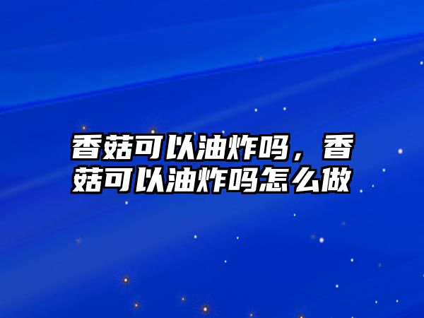 香菇可以油炸嗎，香菇可以油炸嗎怎么做