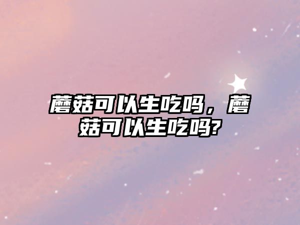 蘑菇可以生吃嗎，蘑菇可以生吃嗎?