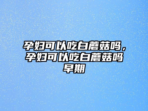 孕婦可以吃白蘑菇嗎，孕婦可以吃白蘑菇嗎早期