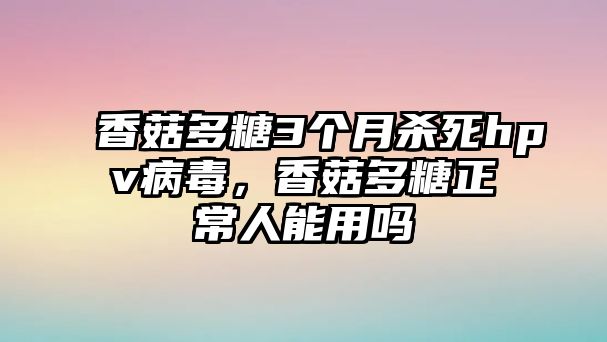 香菇多糖3個(gè)月殺死hpv病毒，香菇多糖正常人能用嗎