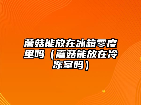 蘑菇能放在冰箱零度里嗎（蘑菇能放在冷凍室嗎）