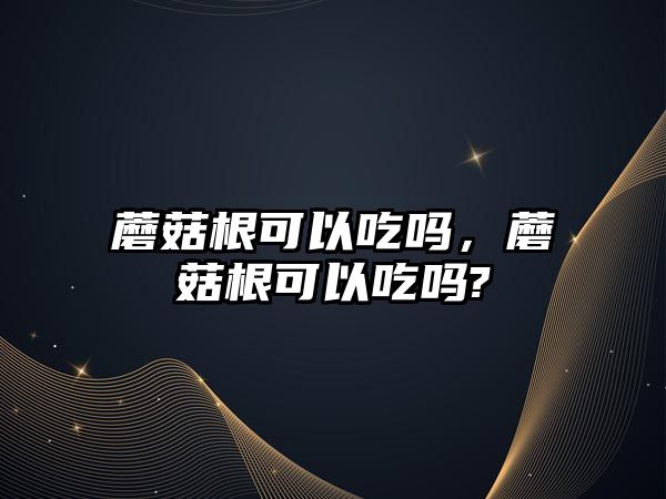 蘑菇根可以吃嗎，蘑菇根可以吃嗎?