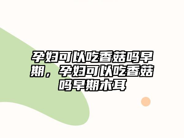 孕婦可以吃香菇嗎早期，孕婦可以吃香菇嗎早期木耳