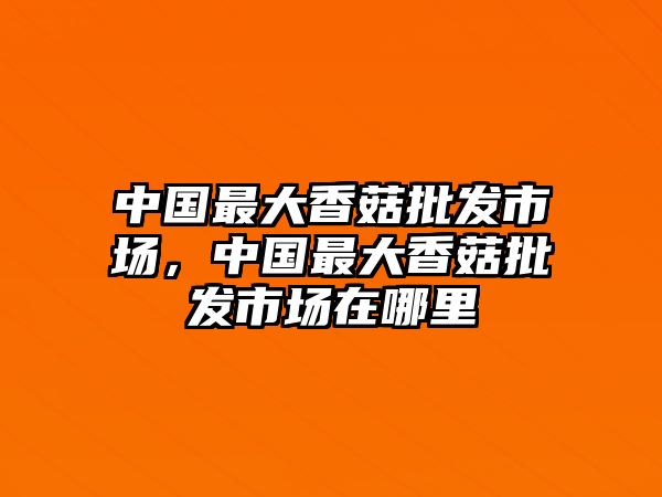 中國最大香菇批發(fā)市場，中國最大香菇批發(fā)市場在哪里