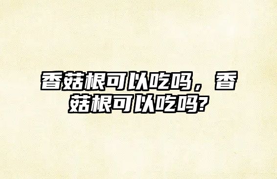 香菇根可以吃嗎，香菇根可以吃嗎?