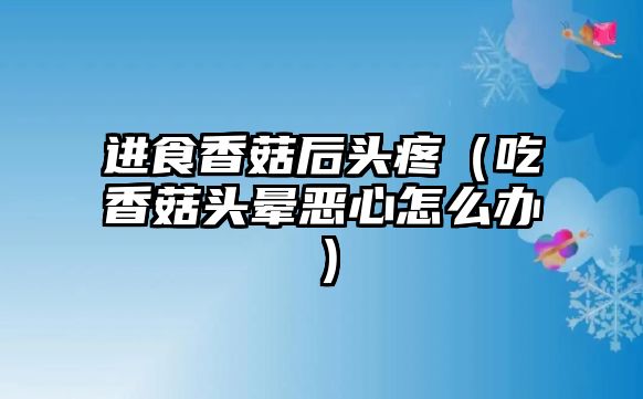 進食香菇后頭疼（吃香菇頭暈惡心怎么辦）