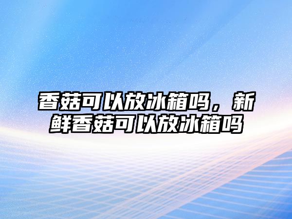 香菇可以放冰箱嗎，新鮮香菇可以放冰箱嗎