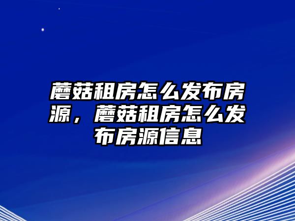 蘑菇租房怎么發布房源，蘑菇租房怎么發布房源信息