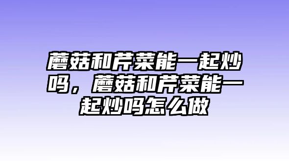 蘑菇和芹菜能一起炒嗎，蘑菇和芹菜能一起炒嗎怎么做