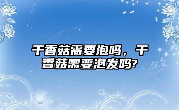 干香菇需要泡嗎，干香菇需要泡發嗎?