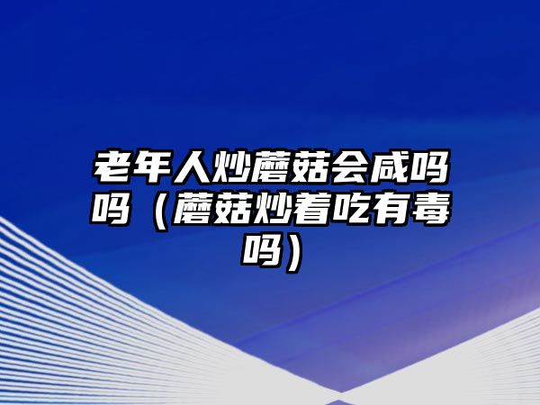 老年人炒蘑菇會咸嗎嗎（蘑菇炒著吃有毒嗎）