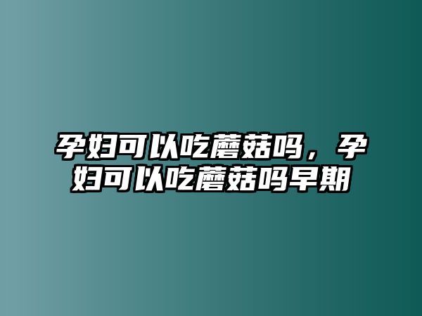 孕婦可以吃蘑菇嗎，孕婦可以吃蘑菇嗎早期