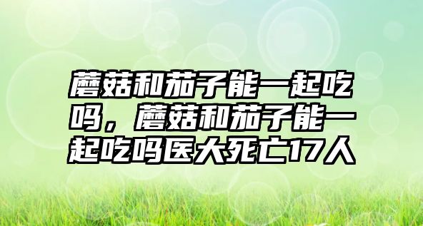 蘑菇和茄子能一起吃嗎，蘑菇和茄子能一起吃嗎醫(yī)大死亡17人