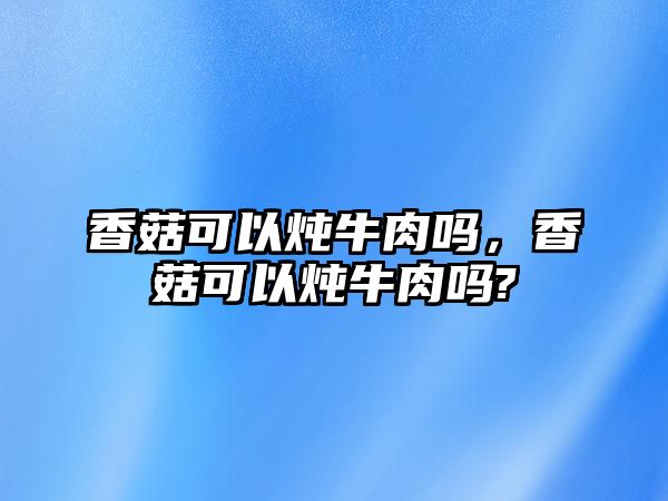 香菇可以燉牛肉嗎，香菇可以燉牛肉嗎?