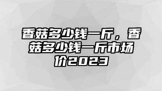 香菇多少錢一斤，香菇多少錢一斤市場價2023