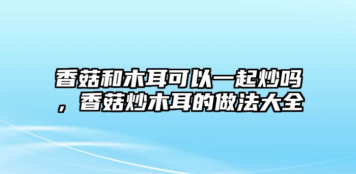 香菇和木耳可以一起炒嗎，香菇炒木耳的做法大全