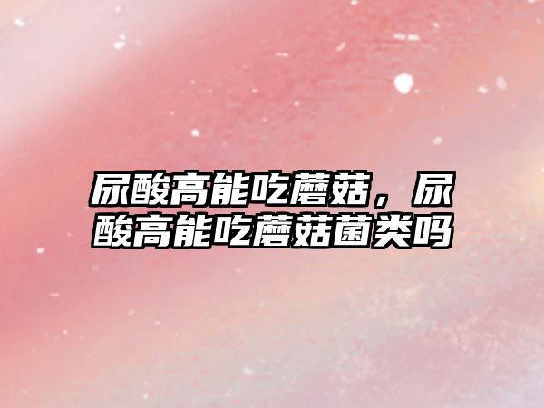 尿酸高能吃蘑菇，尿酸高能吃蘑菇菌類嗎