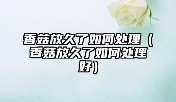 香菇放久了如何處理（香菇放久了如何處理好）