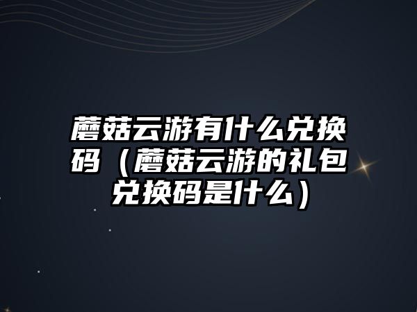 蘑菇云游有什么兌換碼（蘑菇云游的禮包兌換碼是什么）