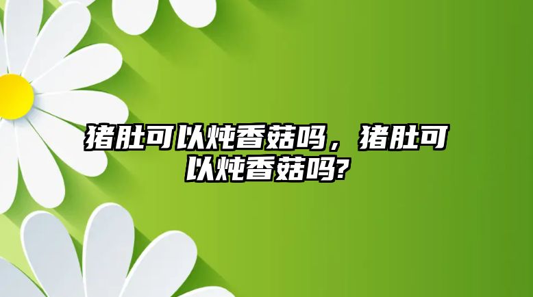 豬肚可以燉香菇嗎，豬肚可以燉香菇嗎?