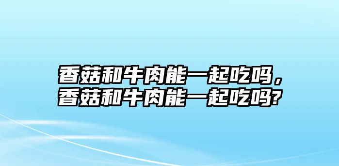 香菇和牛肉能一起吃嗎，香菇和牛肉能一起吃嗎?