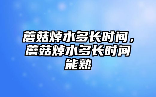 蘑菇焯水多長時間，蘑菇焯水多長時間能熟