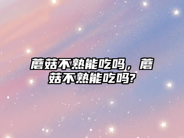 蘑菇不熟能吃嗎，蘑菇不熟能吃嗎?