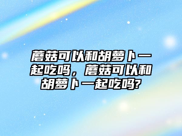 蘑菇可以和胡蘿卜一起吃嗎，蘑菇可以和胡蘿卜一起吃嗎?