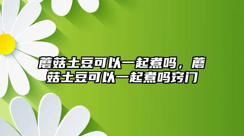 蘑菇土豆可以一起煮嗎，蘑菇土豆可以一起煮嗎竅門