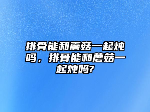 排骨能和蘑菇一起燉嗎，排骨能和蘑菇一起燉嗎?